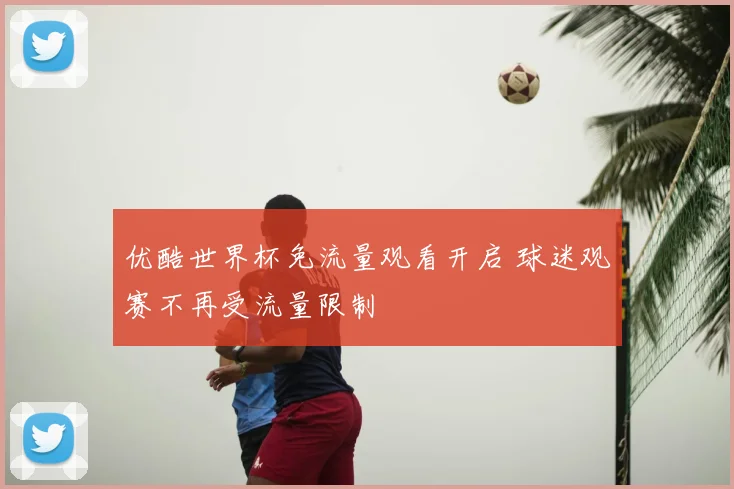 优酷世界杯免流量观看开启 球迷观赛不再受流量限制