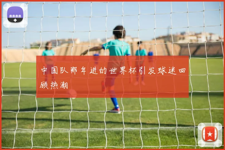 中国队那年进的世界杯引发球迷回顾热潮
