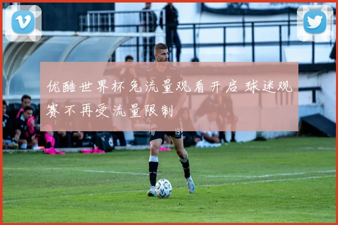 优酷世界杯免流量观看开启 球迷观赛不再受流量限制