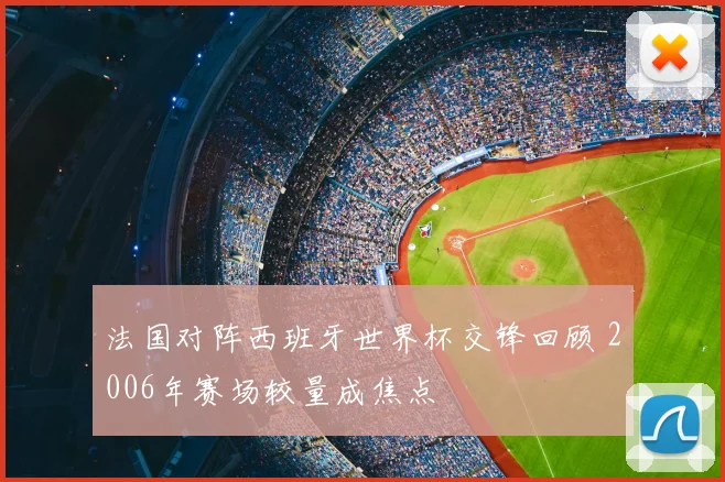 法国对阵西班牙世界杯交锋回顾 2006年赛场较量成焦点