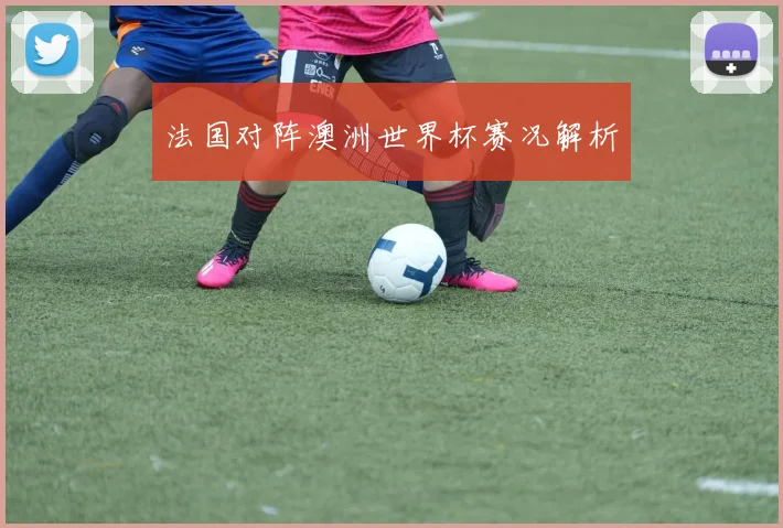 法国对阵澳洲世界杯赛况解析