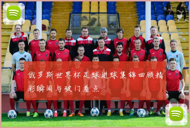 俄罗斯世界杯足球进球集锦回顾精彩瞬间与破门看点