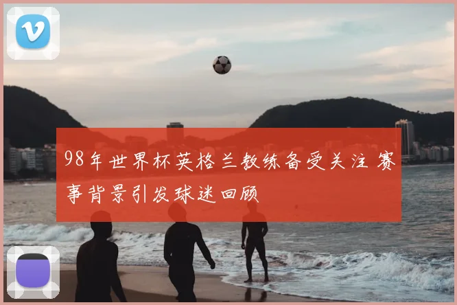 98年世界杯英格兰教练备受关注 赛事背景引发球迷回顾